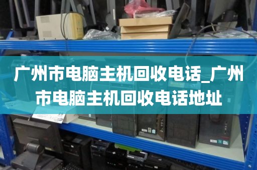 广州市电脑主机回收电话_广州市电脑主机回收电话地址