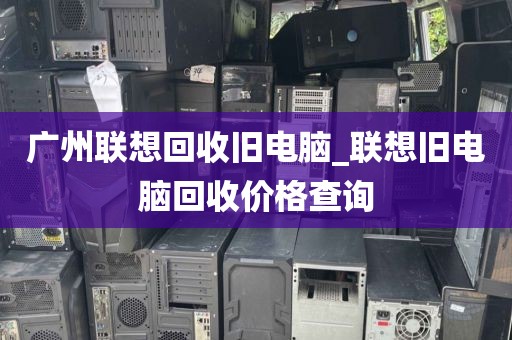 广州联想回收旧电脑_联想旧电脑回收价格查询