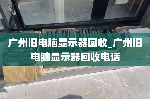 广州旧电脑显示器回收_广州旧电脑显示器回收电话