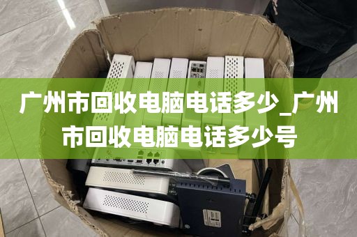 广州市回收电脑电话多少_广州市回收电脑电话多少号