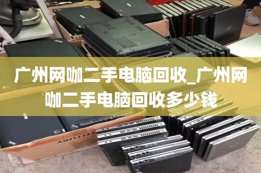 广州网咖二手电脑回收_广州网咖二手电脑回收多少钱