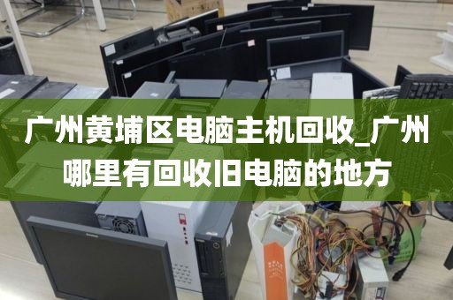 广州黄埔区电脑主机回收_广州哪里有回收旧电脑的地方