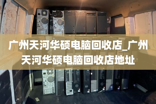 广州天河华硕电脑回收店_广州天河华硕电脑回收店地址