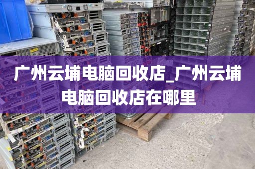 广州云埔电脑回收店_广州云埔电脑回收店在哪里