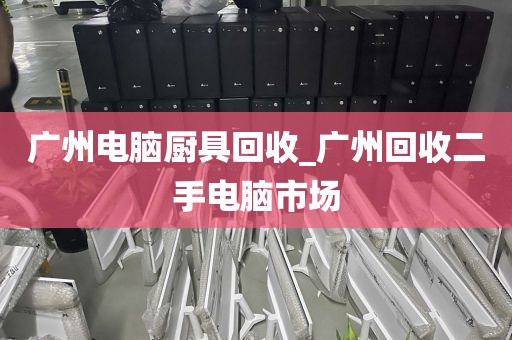 广州电脑厨具回收_广州回收二手电脑市场