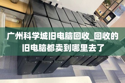 广州科学城旧电脑回收_回收的旧电脑都卖到哪里去了