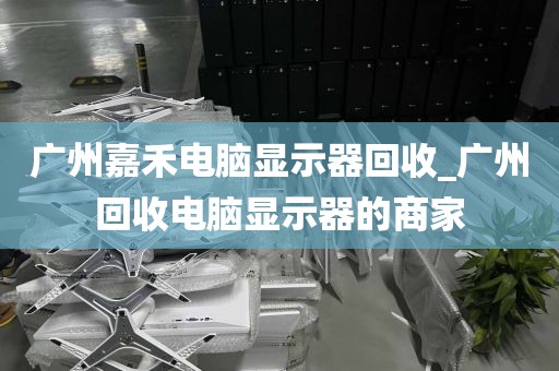 广州嘉禾电脑显示器回收_广州回收电脑显示器的商家