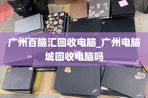 广州百脑汇回收电脑_广州电脑城回收电脑吗