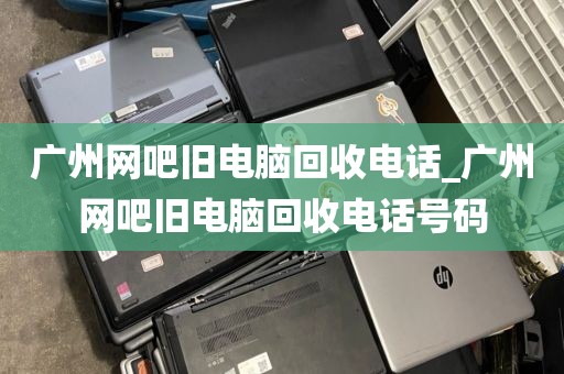 广州网吧旧电脑回收电话_广州网吧旧电脑回收电话号码