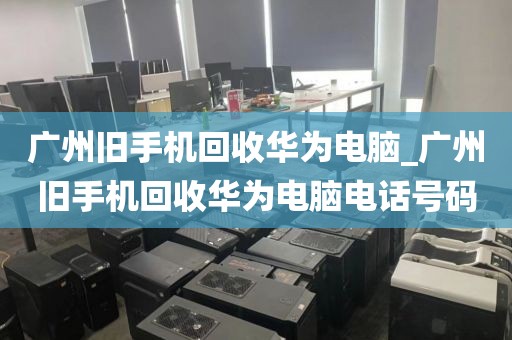 广州旧手机回收华为电脑_广州旧手机回收华为电脑电话号码