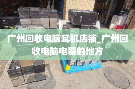 广州回收电脑耳机店铺_广州回收电脑电器的地方