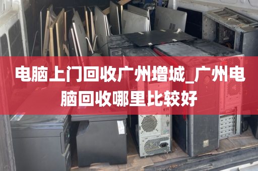 电脑上门回收广州增城_广州电脑回收哪里比较好