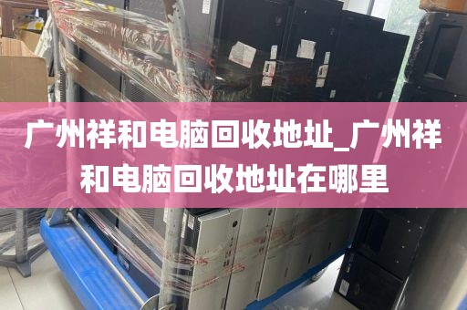 广州祥和电脑回收地址_广州祥和电脑回收地址在哪里