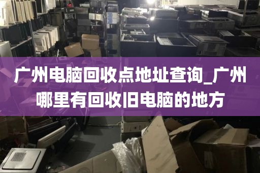 广州电脑回收点地址查询_广州哪里有回收旧电脑的地方