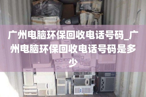 广州电脑环保回收电话号码_广州电脑环保回收电话号码是多少