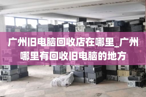 广州旧电脑回收店在哪里_广州哪里有回收旧电脑的地方