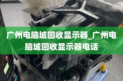 广州电脑城回收显示器_广州电脑城回收显示器电话