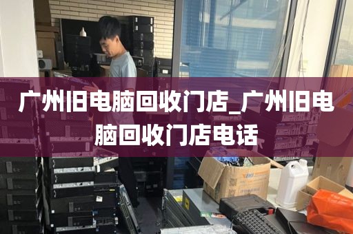 广州旧电脑回收门店_广州旧电脑回收门店电话