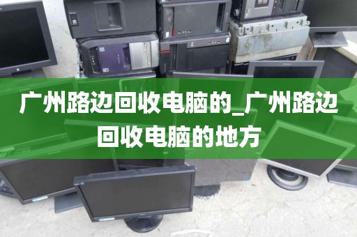 广州路边回收电脑的_广州路边回收电脑的地方