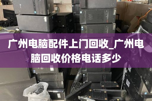 广州电脑配件上门回收_广州电脑回收价格电话多少