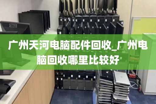 广州天河电脑配件回收_广州电脑回收哪里比较好