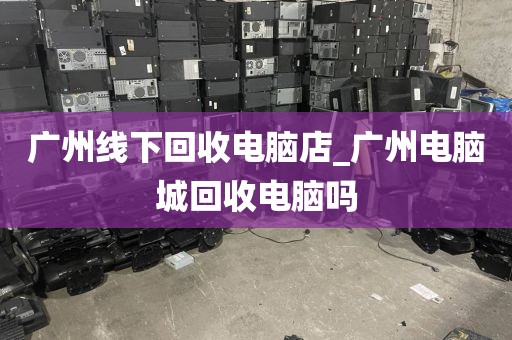 广州线下回收电脑店_广州电脑城回收电脑吗