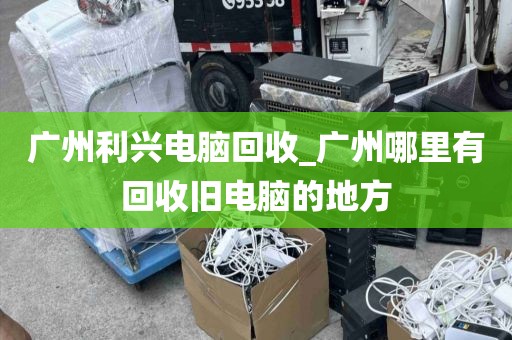 广州利兴电脑回收_广州哪里有回收旧电脑的地方