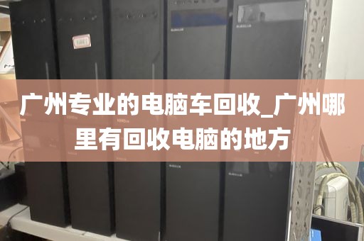 广州专业的电脑车回收_广州哪里有回收电脑的地方