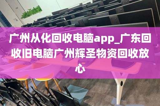 广州从化回收电脑app_广东回收旧电脑广州辉圣物资回收放心