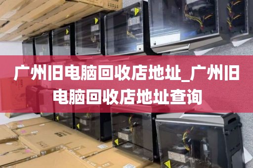 广州旧电脑回收店地址_广州旧电脑回收店地址查询