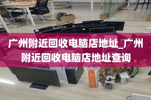 广州附近回收电脑店地址_广州附近回收电脑店地址查询