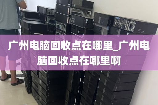 广州电脑回收点在哪里_广州电脑回收点在哪里啊