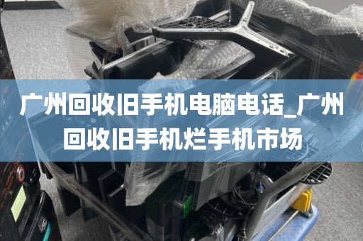 广州回收旧手机电脑电话_广州回收旧手机烂手机市场