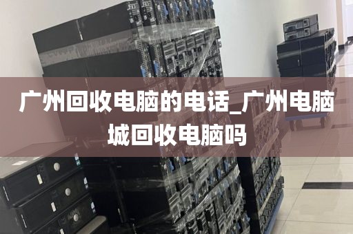 广州回收电脑的电话_广州电脑城回收电脑吗