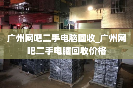 广州网吧二手电脑回收_广州网吧二手电脑回收价格