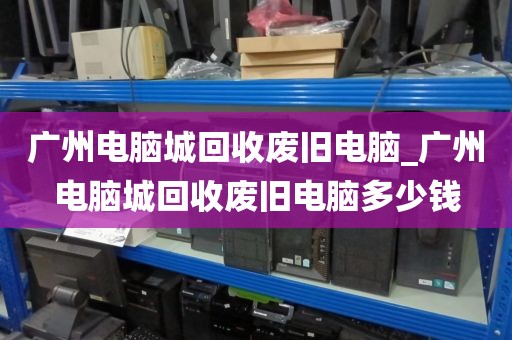 广州电脑城回收废旧电脑_广州电脑城回收废旧电脑多少钱