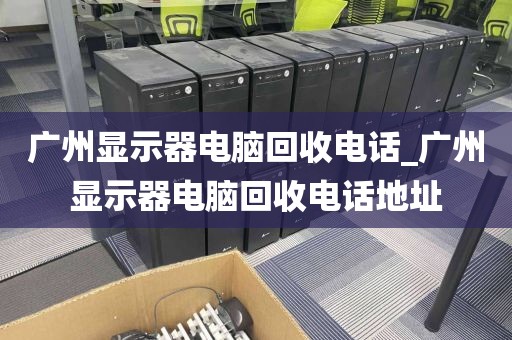 广州显示器电脑回收电话_广州显示器电脑回收电话地址