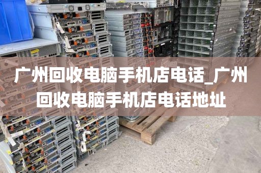 广州回收电脑手机店电话_广州回收电脑手机店电话地址