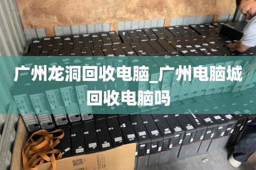 广州龙洞回收电脑_广州电脑城回收电脑吗