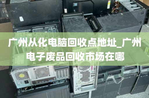 广州从化电脑回收点地址_广州电子废品回收市场在哪