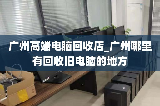 广州高端电脑回收店_广州哪里有回收旧电脑的地方