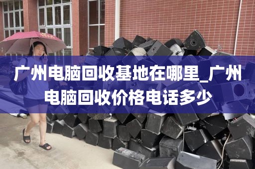 广州电脑回收基地在哪里_广州电脑回收价格电话多少