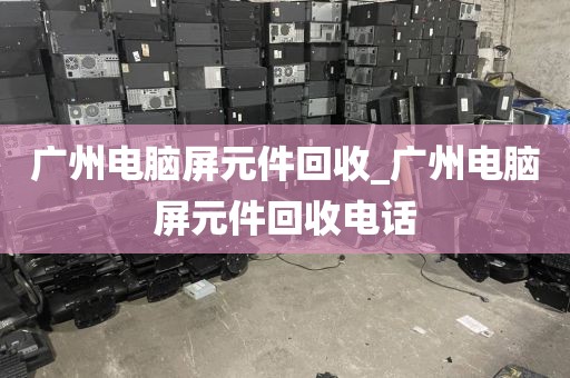 广州电脑屏元件回收_广州电脑屏元件回收电话