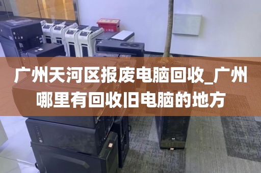 广州天河区报废电脑回收_广州哪里有回收旧电脑的地方