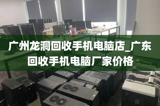 广州龙洞回收手机电脑店_广东回收手机电脑厂家价格