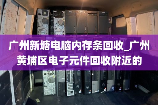 广州新塘电脑内存条回收_广州黄埔区电子元件回收附近的