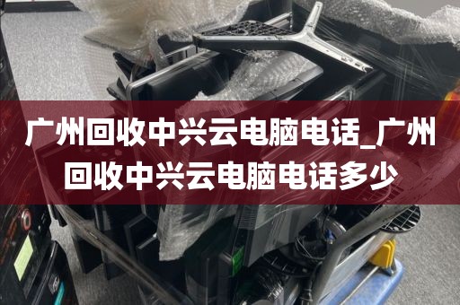 广州回收中兴云电脑电话_广州回收中兴云电脑电话多少