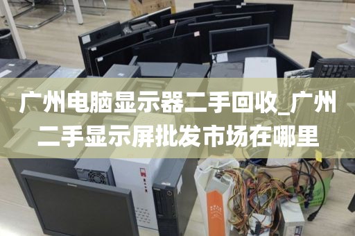 广州电脑显示器二手回收_广州二手显示屏批发市场在哪里