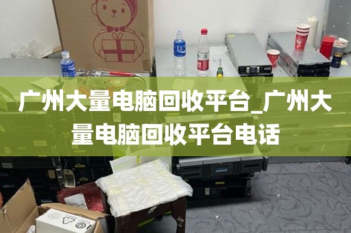 广州大量电脑回收平台_广州大量电脑回收平台电话