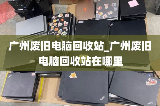 广州废旧电脑回收站_广州废旧电脑回收站在哪里